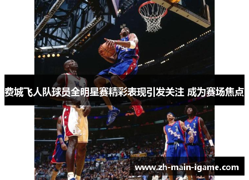 费城飞人队球员全明星赛精彩表现引发关注 成为赛场焦点 费城飞人队球员全明星赛精彩表现引发关注 成为赛场焦点
