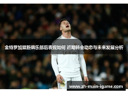 金特罗加盟新俱乐部后表现如何 近期转会动态与未来发展分析 金特罗加盟新俱乐部后表现如何 近期转会动态与未来发展分析