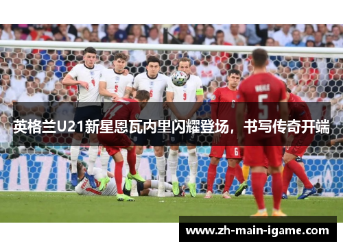 英格兰U21新星恩瓦内里闪耀登场,书写传奇开端 英格兰U21新星恩瓦内里闪耀登场,书写传奇开端